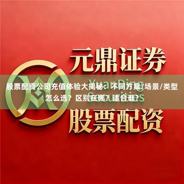 股票配资公司充值体验大揭秘：不同方案/场景/类型怎么选？区别在哪？适合谁？