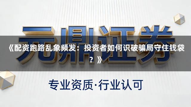 《配资跑路乱象频发：投资者如何识破骗局守住钱袋？》