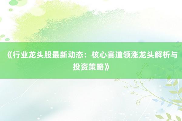 《行业龙头股最新动态：核心赛道领涨龙头解析与投资策略》