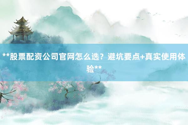 **股票配资公司官网怎么选？避坑要点+真实使用体验**