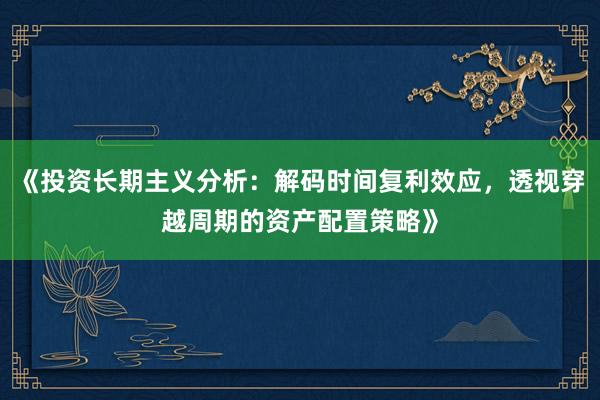 《投资长期主义分析：解码时间复利效应，透视穿越周期的资产配置策略》