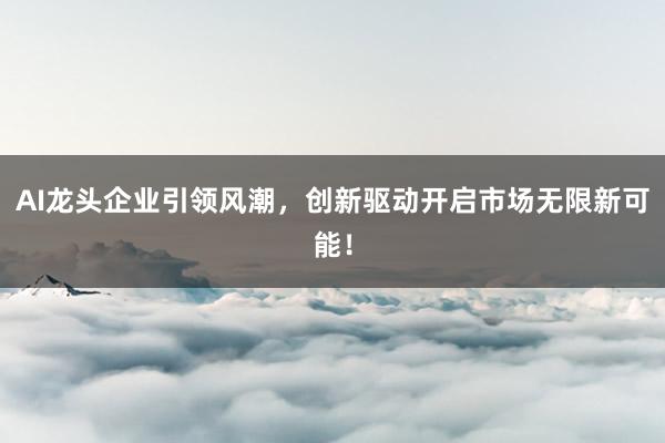 AI龙头企业引领风潮，创新驱动开启市场无限新可能！
