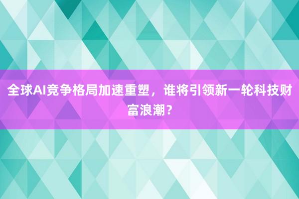 全球AI竞争格局加速重塑，谁将引领新一轮科技财富浪潮？