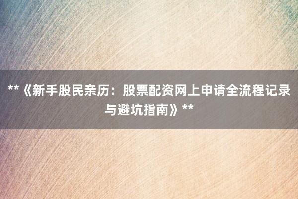 **《新手股民亲历：股票配资网上申请全流程记录与避坑指南》**