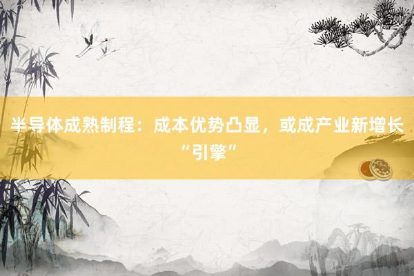 半导体成熟制程:成本优势凸显,或成产业新增长“引擎”