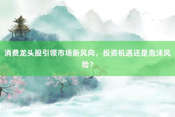 消费龙头股引领市场新风向，投资机遇还是泡沫风险？