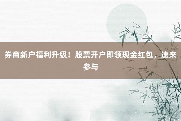 券商新户福利升级！股票开户即领现金红包，速来参与