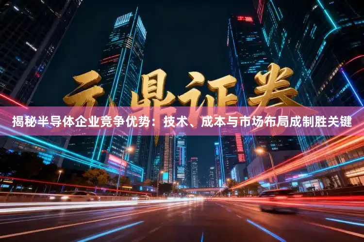 揭秘半导体企业竞争优势：技术、成本与市场布局成制胜关键