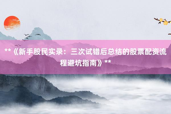 **《新手股民实录：三次试错后总结的股票配资流程避坑指南》**