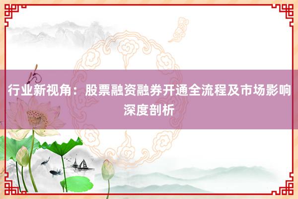 行业新视角：股票融资融券开通全流程及市场影响深度剖析