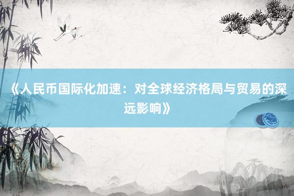 《人民币国际化加速：对全球经济格局与贸易的深远影响》