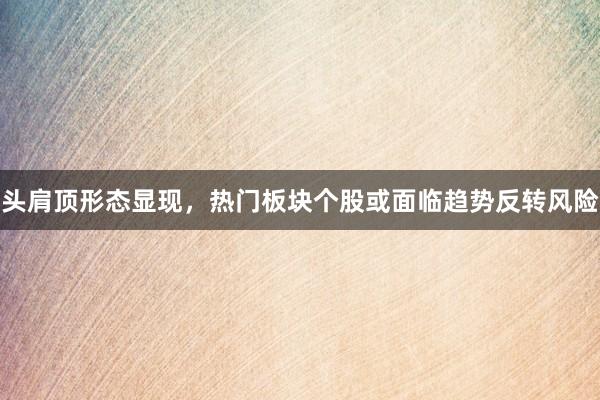 头肩顶形态显现，热门板块个股或面临趋势反转风险