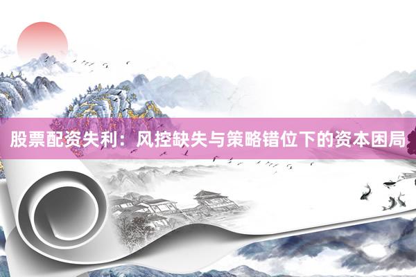 股票配资失利：风控缺失与策略错位下的资本困局