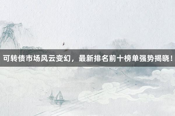 可转债市场风云变幻，最新排名前十榜单强势揭晓！
