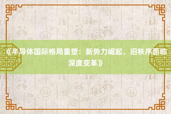 《半导体国际格局重塑：新势力崛起，旧秩序面临深度变革》