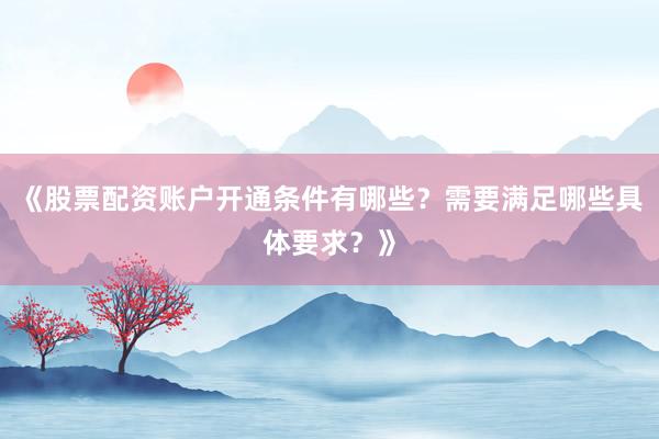 《股票配资账户开通条件有哪些？需要满足哪些具体要求？》