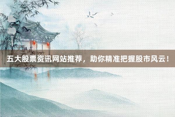五大股票资讯网站推荐，助你精准把握股市风云！