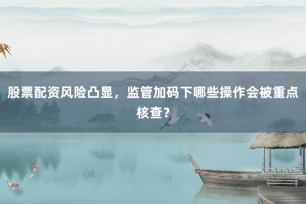 股票配资风险凸显，监管加码下哪些操作会被重点核查？