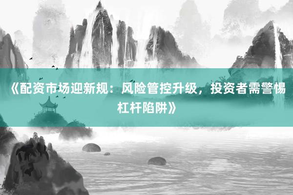 《配资市场迎新规：风险管控升级，投资者需警惕杠杆陷阱》