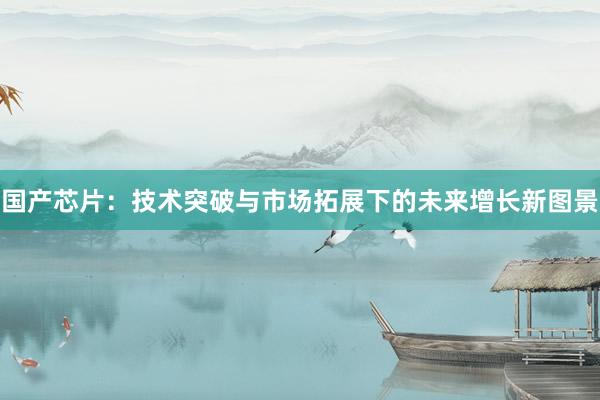 国产芯片：技术突破与市场拓展下的未来增长新图景