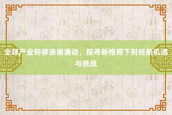 全球产业转移浪潮涌动，探寻新格局下财经新机遇与挑战
