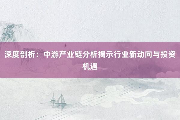 深度剖析：中游产业链分析揭示行业新动向与投资机遇