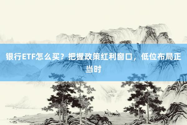 银行ETF怎么买？把握政策红利窗口，低位布局正当时