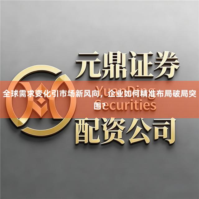 全球需求变化引市场新风向，企业如何精准布局破局突围？