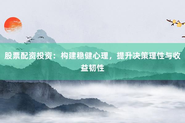 股票配资投资：构建稳健心理，提升决策理性与收益韧性