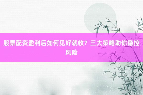股票配资盈利后如何见好就收？三大策略助你稳控风险