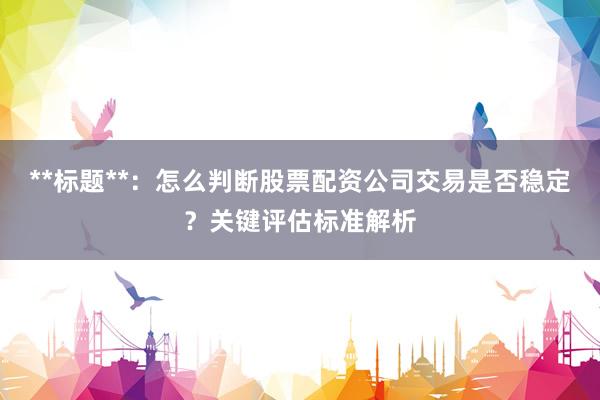 **标题**：怎么判断股票配资公司交易是否稳定？关键评估标准解析