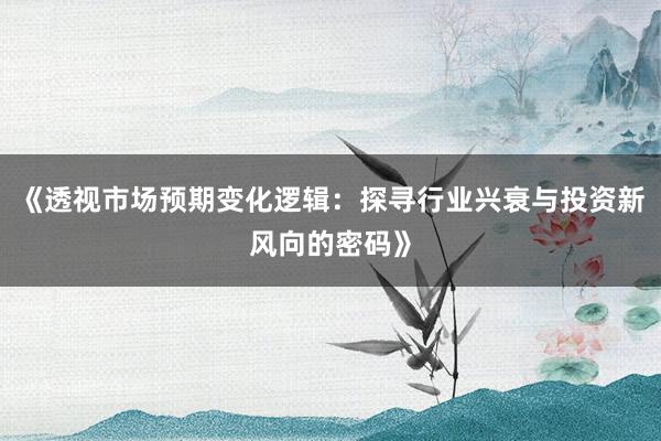 《透视市场预期变化逻辑：探寻行业兴衰与投资新风向的密码》