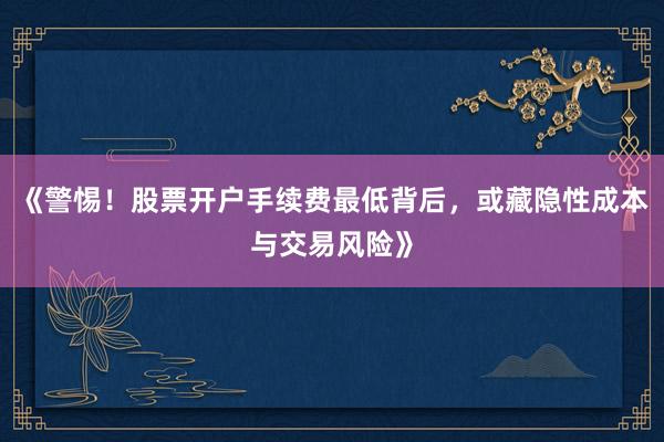 《警惕！股票开户手续费最低背后，或藏隐性成本与交易风险》