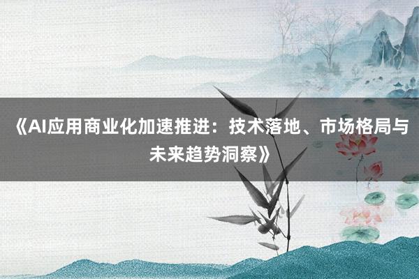 《AI应用商业化加速推进：技术落地、市场格局与未来趋势洞察》
