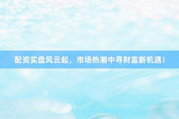 配资实盘风云起，市场热潮中寻财富新机遇！