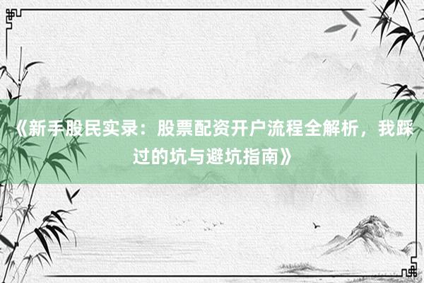 《新手股民实录：股票配资开户流程全解析，我踩过的坑与避坑指南》