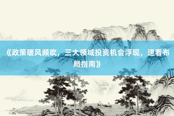《政策暖风频吹，三大领域投资机会浮现，速看布局指南》