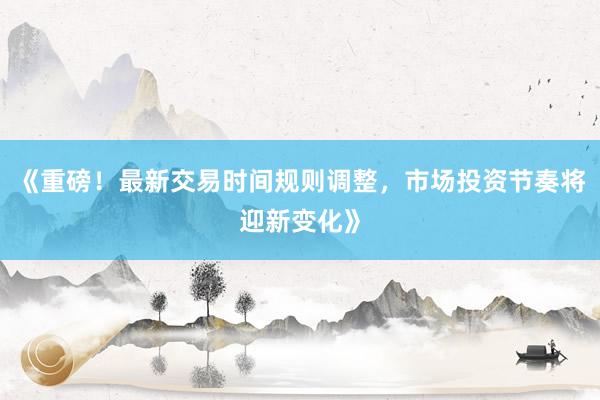 《重磅！最新交易时间规则调整，市场投资节奏将迎新变化》