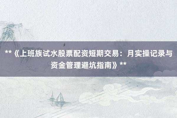 **《上班族试水股票配资短期交易：月实操记录与资金管理避坑指南》**