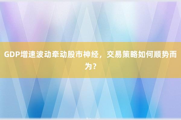 GDP增速波动牵动股市神经，交易策略如何顺势而为？