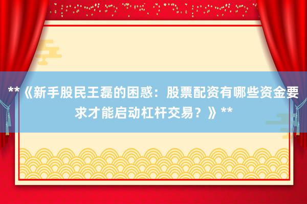 **《新手股民王磊的困惑：股票配资有哪些资金要求才能启动杠杆交易？》**