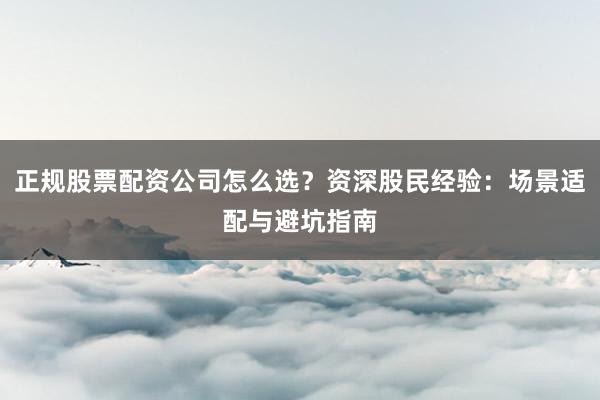 正规股票配资公司怎么选?资深股民经验:场景适配与避坑指南