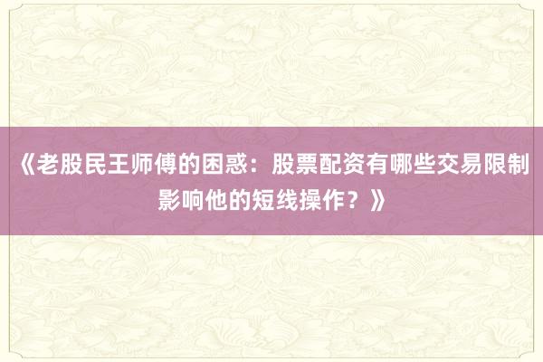 《老股民王师傅的困惑:股票配资有哪些交易限制影响他的短线操作?》